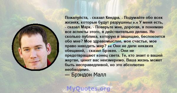 Пожалуйста, - сказал Кендра. - Подумайте обо всех жизнях, которые будут разрушены ».« У меня есть, - сказал Марк. - Поверьте мне, дорогая, я понимаю все аспекты этого, я действительно делаю. Но сколько публика, которую