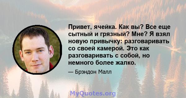 Привет, ячейка. Как вы? Все еще сытный и грязный? Мне? Я взял новую привычку: разговаривать со своей камерой. Это как разговаривать с собой, но немного более жалко.