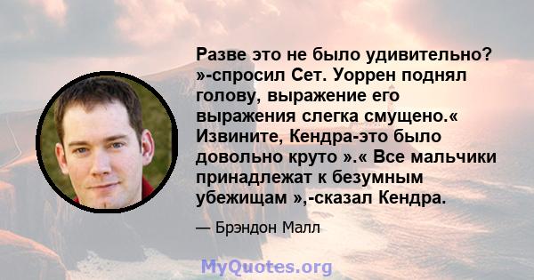 Разве это не было удивительно? »-спросил Сет. Уоррен поднял голову, выражение его выражения слегка смущено.« Извините, Кендра-это было довольно круто ».« Все мальчики принадлежат к безумным убежищам »,-сказал Кендра.