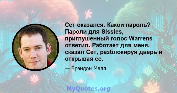 Сет оказался. Какой пароль? Пароли для Sissies, приглушенный голос Warrens ответил. Работает для меня, сказал Сет, разблокируя дверь и открывая ее.