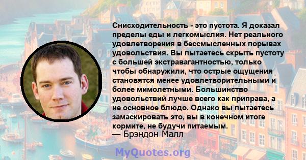 Снисходительность - это пустота. Я доказал пределы еды и легкомыслия. Нет реального удовлетворения в бессмысленных порывах удовольствия. Вы пытаетесь скрыть пустоту с большей экстравагантностью, только чтобы обнаружили, 