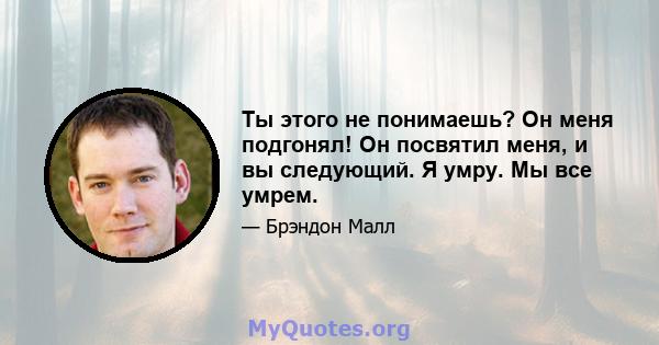 Ты этого не понимаешь? Он меня подгонял! Он посвятил меня, и вы следующий. Я умру. Мы все умрем.