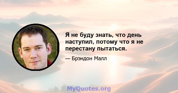 Я не буду знать, что день наступил, потому что я не перестану пытаться.