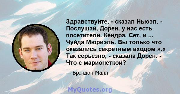 Здравствуйте, - сказал Ньюэл. - Послушай, Дорен, у нас есть посетители. Кендра, Сет, и ... Чуйда Мюриэль. Вы только что оказались секретным входом ».« Так серьезно, - сказала Дорен. - Что с марионеткой?