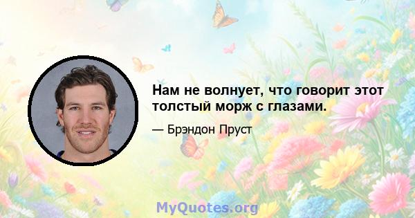 Нам не волнует, что говорит этот толстый морж с глазами.