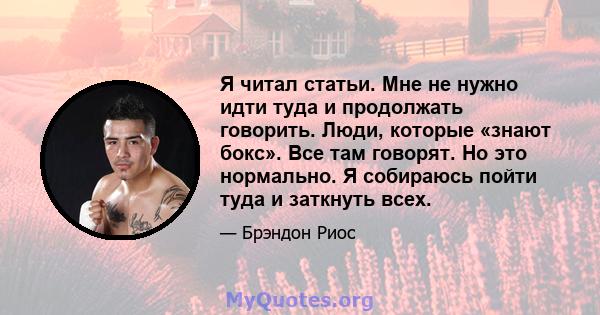 Я читал статьи. Мне не нужно идти туда и продолжать говорить. Люди, которые «знают бокс». Все там говорят. Но это нормально. Я собираюсь пойти туда и заткнуть всех.