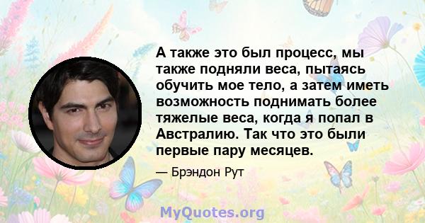 А также это был процесс, мы также подняли веса, пытаясь обучить мое тело, а затем иметь возможность поднимать более тяжелые веса, когда я попал в Австралию. Так что это были первые пару месяцев.