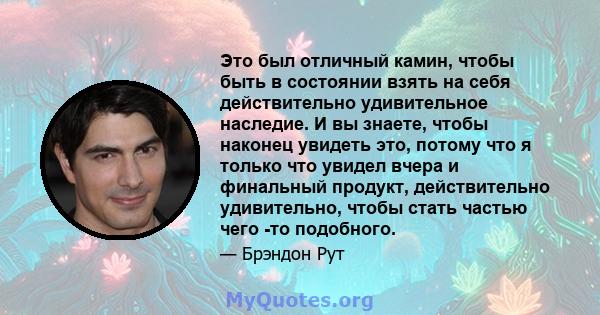 Это был отличный камин, чтобы быть в состоянии взять на себя действительно удивительное наследие. И вы знаете, чтобы наконец увидеть это, потому что я только что увидел вчера и финальный продукт, действительно