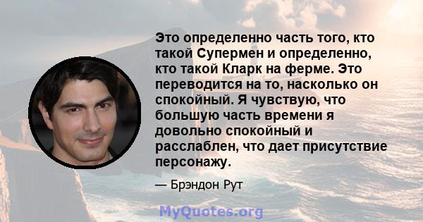 Это определенно часть того, кто такой Супермен и определенно, кто такой Кларк на ферме. Это переводится на то, насколько он спокойный. Я чувствую, что большую часть времени я довольно спокойный и расслаблен, что дает