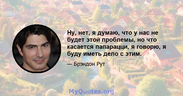 Ну, нет, я думаю, что у нас не будет этой проблемы, но что касается папарацци, я говорю, я буду иметь дело с этим.