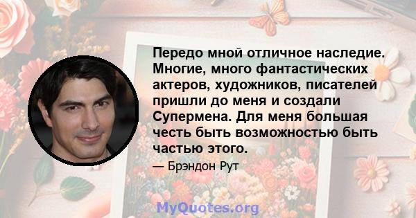 Передо мной отличное наследие. Многие, много фантастических актеров, художников, писателей пришли до меня и создали Супермена. Для меня большая честь быть возможностью быть частью этого.