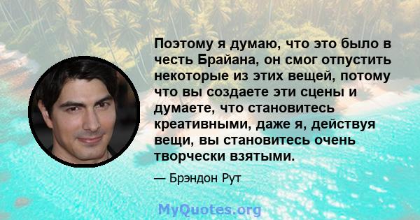 Поэтому я думаю, что это было в честь Брайана, он смог отпустить некоторые из этих вещей, потому что вы создаете эти сцены и думаете, что становитесь креативными, даже я, действуя вещи, вы становитесь очень творчески