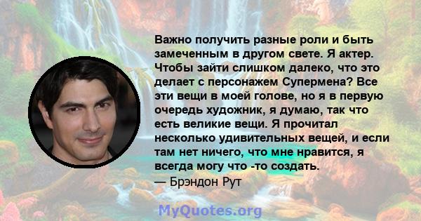 Важно получить разные роли и быть замеченным в другом свете. Я актер. Чтобы зайти слишком далеко, что это делает с персонажем Супермена? Все эти вещи в моей голове, но я в первую очередь художник, я думаю, так что есть