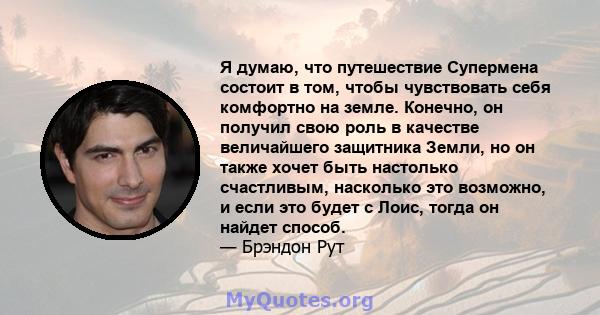 Я думаю, что путешествие Супермена состоит в том, чтобы чувствовать себя комфортно на земле. Конечно, он получил свою роль в качестве величайшего защитника Земли, но он также хочет быть настолько счастливым, насколько