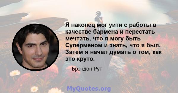 Я наконец мог уйти с работы в качестве бармена и перестать мечтать, что я могу быть Суперменом и знать, что я был. Затем я начал думать о том, как это круто.