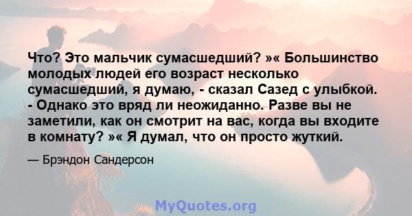 Что? Это мальчик сумасшедший? »« Большинство молодых людей его возраст несколько сумасшедший, я думаю, - сказал Сазед с улыбкой. - Однако это вряд ли неожиданно. Разве вы не заметили, как он смотрит на вас, когда вы