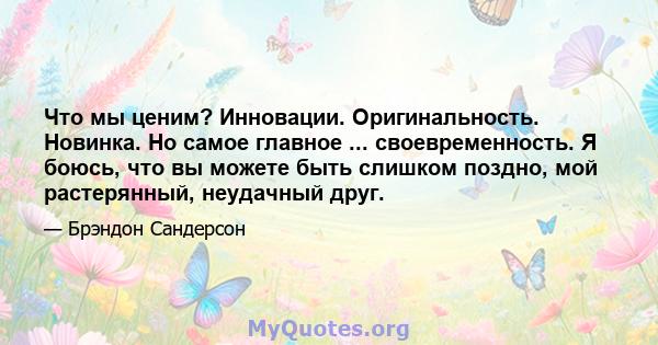 Что мы ценим? Инновации. Оригинальность. Новинка. Но самое главное ... своевременность. Я боюсь, что вы можете быть слишком поздно, мой растерянный, неудачный друг.