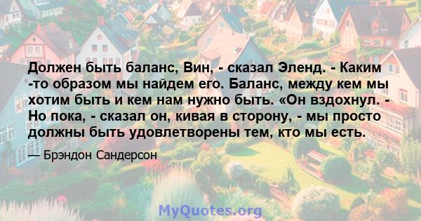 Должен быть баланс, Вин, - сказал Эленд. - Каким -то образом мы найдем его. Баланс, между кем мы хотим быть и кем нам нужно быть. «Он вздохнул. - Но пока, - сказал он, кивая в сторону, - мы просто должны быть