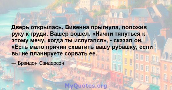 Дверь открылась. Вивенна прыгнула, положив руку к груди. Вашер вошел. «Начни тянуться к этому мечу, когда ты испугался», - сказал он. «Есть мало причин схватить вашу рубашку, если вы не планируете сорвать ее.