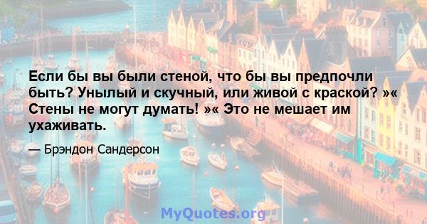 Если бы вы были стеной, что бы вы предпочли быть? Унылый и скучный, или живой с краской? »« Стены не могут думать! »« Это не мешает им ухаживать.