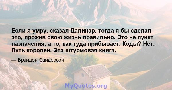 Если я умру, сказал Далинар, тогда я бы сделал это, прожив свою жизнь правильно. Это не пункт назначения, а то, как туда прибывает. Коды? Нет. Путь королей. Эта штурмовая книга.