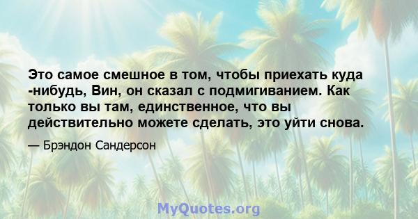 Это самое смешное в том, чтобы приехать куда -нибудь, Вин, он сказал с подмигиванием. Как только вы там, единственное, что вы действительно можете сделать, это уйти снова.