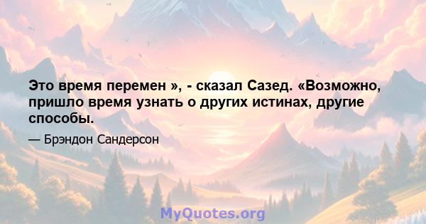 Это время перемен », - сказал Сазед. «Возможно, пришло время узнать о других истинах, другие способы.