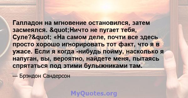 Галладон на мгновение остановился, затем засмеялся. "Ничто не пугает тебя, Суле?" «На самом деле, почти все здесь просто хорошо игнорировать тот факт, что я в ужасе. Если я когда -нибудь пойму, насколько я