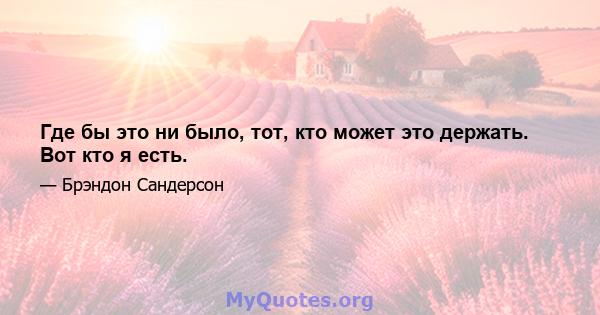 Где бы это ни было, тот, кто может это держать. Вот кто я есть.