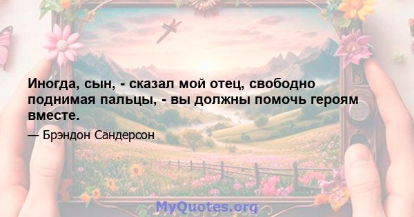 Иногда, сын, - сказал мой отец, свободно поднимая пальцы, - вы должны помочь героям вместе.