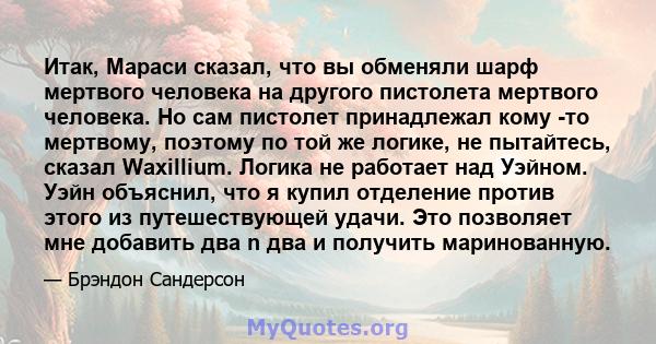 Итак, Мараси сказал, что вы обменяли шарф мертвого человека на другого пистолета мертвого человека. Но сам пистолет принадлежал кому -то мертвому, поэтому по той же логике, не пытайтесь, сказал Waxillium. Логика не