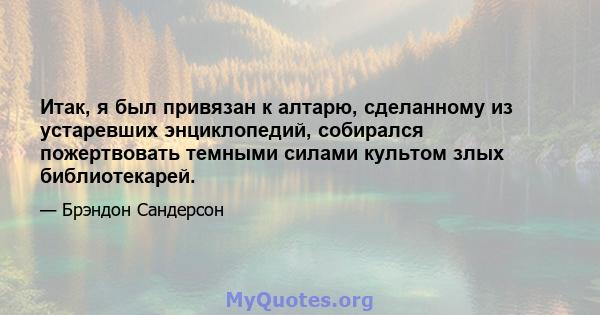 Итак, я был привязан к алтарю, сделанному из устаревших энциклопедий, собирался пожертвовать темными силами культом злых библиотекарей.