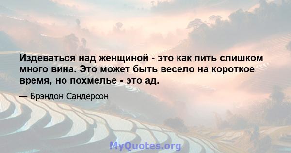 Издеваться над женщиной - это как пить слишком много вина. Это может быть весело на короткое время, но похмелье - это ад.