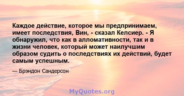 Каждое действие, которое мы предпринимаем, имеет последствия, Вин, - сказал Келсиер. - Я обнаружил, что как в алломативности, так и в жизни человек, который может наилучшим образом судить о последствиях их действий,