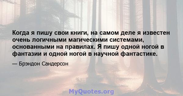 Когда я пишу свои книги, на самом деле я известен очень логичными магическими системами, основанными на правилах. Я пишу одной ногой в фантазии и одной ногой в научной фантастике.