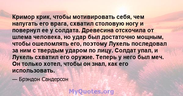 Кримор крик, чтобы мотивировать себя, чем напугать его врага, схватил столовую ногу и повернул ее у солдата. Древесина отскочила от шлема человека, но удар был достаточно мощным, чтобы ошеломлять его, поэтому Лукель