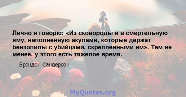 Лично я говорю: «Из сковороды и в смертельную яму, наполненную акулами, которые держат бензопилы с убийцами, скрепленными им». Тем не менее, у этого есть тяжелое время.