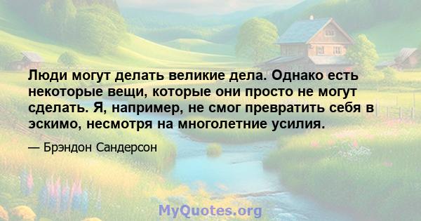 Люди могут делать великие дела. Однако есть некоторые вещи, которые они просто не могут сделать. Я, например, не смог превратить себя в эскимо, несмотря на многолетние усилия.