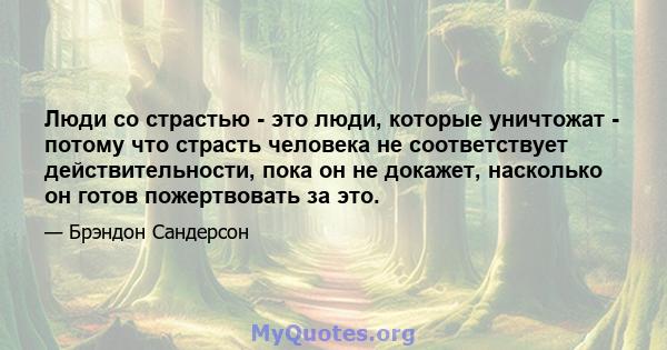 Люди со страстью - это люди, которые уничтожат - потому что страсть человека не соответствует действительности, пока он не докажет, насколько он готов пожертвовать за это.