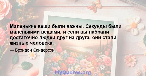 Маленькие вещи были важны. Секунды были маленькими вещами, и если вы набрали достаточно людей друг на друга, они стали жизнью человека.