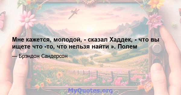 Мне кажется, молодой, - сказал Хаддек, - что вы ищете что -то, что нельзя найти ». Полем