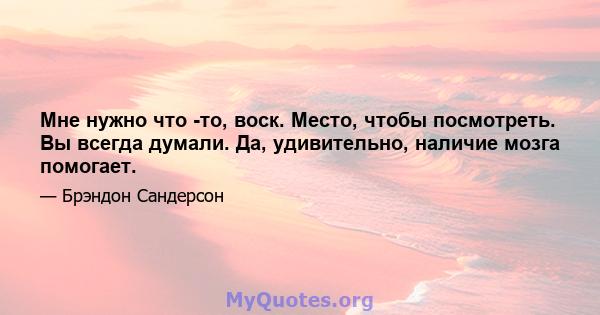 Мне нужно что -то, воск. Место, чтобы посмотреть. Вы всегда думали. Да, удивительно, наличие мозга помогает.