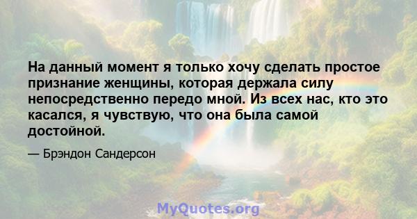 На данный момент я только хочу сделать простое признание женщины, которая держала силу непосредственно передо мной. Из всех нас, кто это касался, я чувствую, что она была самой достойной.