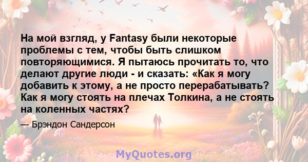 На мой взгляд, у Fantasy были некоторые проблемы с тем, чтобы быть слишком повторяющимися. Я пытаюсь прочитать то, что делают другие люди - и сказать: «Как я могу добавить к этому, а не просто перерабатывать? Как я могу 