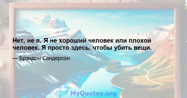 Нет, не я. Я не хороший человек или плохой человек. Я просто здесь, чтобы убить вещи.