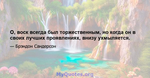 О, воск всегда был торжественным, но когда он в своих лучших проявлениях, внизу ухмыляется.