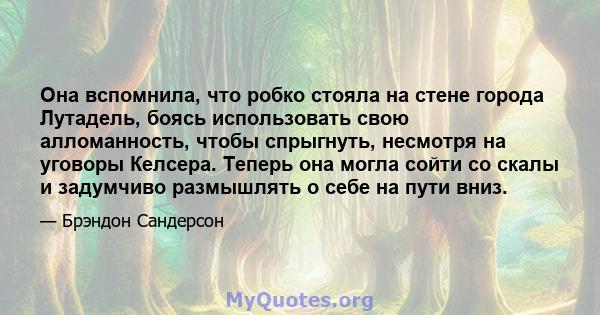 Она вспомнила, что робко стояла на стене города Лутадель, боясь использовать свою алломанность, чтобы спрыгнуть, несмотря на уговоры Келсера. Теперь она могла сойти со скалы и задумчиво размышлять о себе на пути вниз.