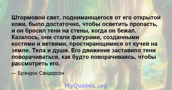 Штормовой свет, поднимающегося от его открытой кожи, было достаточно, чтобы осветить пропасть, и он бросил тени на стены, когда он бежал. Казалось, они стали фигурами, созданными костями и ветвями, простирающимися от