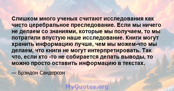 Слишком много ученых считают исследования как чисто церебральное преследование. Если мы ничего не делаем со знаниями, которые мы получаем, то мы потратили впустую наше исследование. Книги могут хранить информацию лучше, 