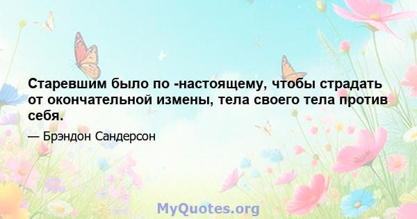 Старевшим было по -настоящему, чтобы страдать от окончательной измены, тела своего тела против себя.